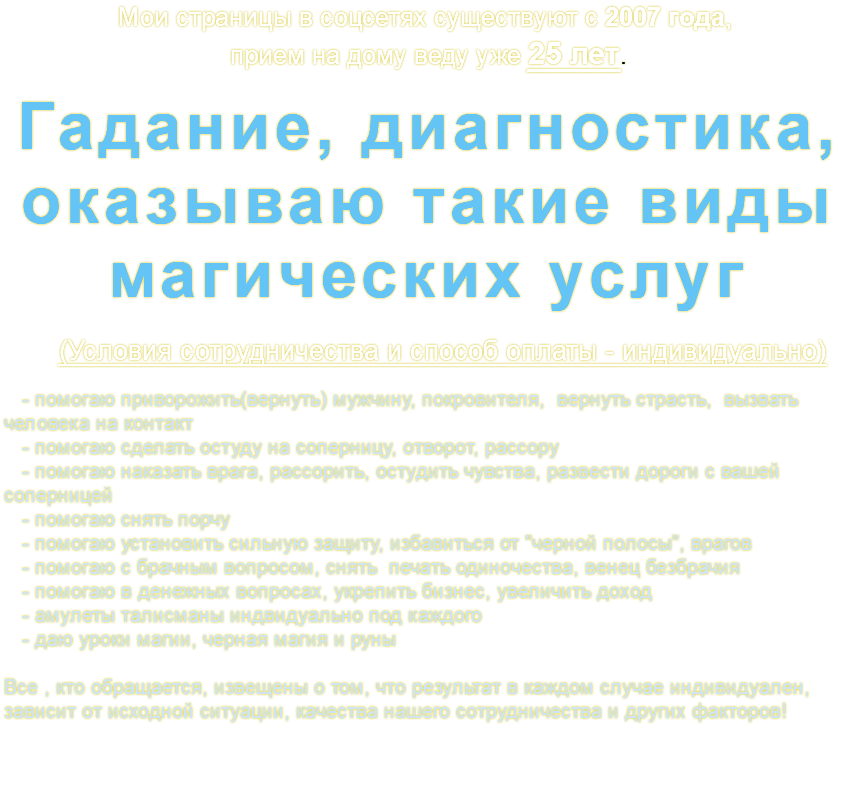 Мои страницы в соцсетях существуют с 2007 года, прием на дому веду уже 25 лет. Гадание, диагностика, оказываю такие виды магических услуг (Условия сотрудничества и способ оплаты - индивидуально) - помогаю приворожить(вернуть) мужчину, покровителя, вернуть страсть, вызвать человека на контакт - помогаю сделать остуду на соперницу, отворот, рассору - помогаю наказать врага, рассорить, остудить чувства, развести дороги с вашей соперницей - помогаю снять порчу - помогаю установить сильную защиту, избавиться от "черной полосы", врагов - помогаю с брачным вопросом, снять печать одиночества, венец безбрачия - помогаю в денежных вопросах, укрепить бизнес, увеличить доход - амулеты талисманы индвидуально под каждого - даю уроки магии, черная магия и руны Все , кто обращается, извещены о том, что результат в каждом случае индивидуален, зависит от исходной ситуации, качества нашего сотрудничества и других факторов! 